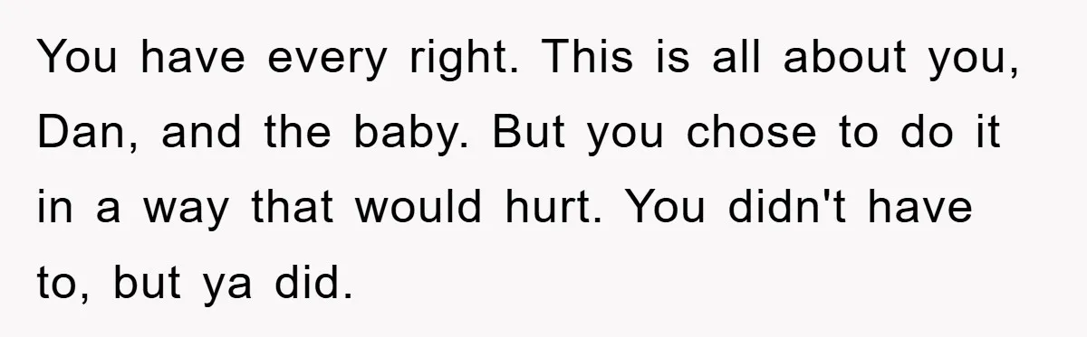 You have every right. This is all about you, Dan, and the baby. But you chose to do it in a way that would hurt. You didn't have to, but...