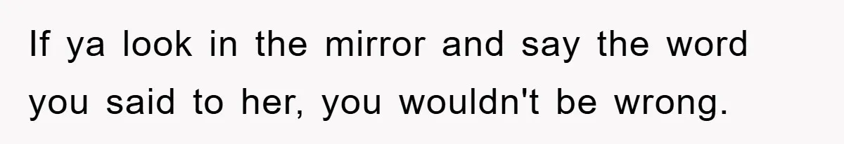If ya look in the mirror and say the word you said to her, you wouldn't be wrong.