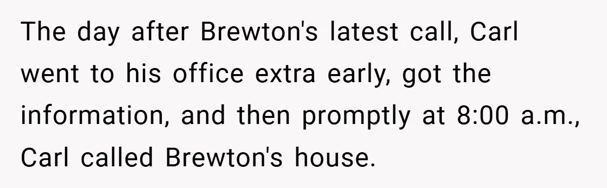 The day after Brewton's latest call, Carl went to his office extra early, got the information, and then promptly at 8:00 a.m., Carl called Brewton's house.