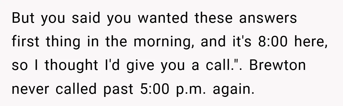 But you said you wanted these answers first thing in the morning, and it's 8:00 here, so I thought I'd give you a call.". Brewton never called past 5:00 p.m....