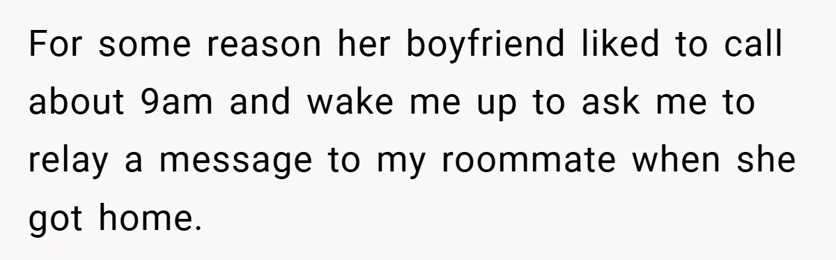 For some reason her boyfriend liked to call about 9am and wake me up to ask me to relay a message to my roommate when she got home.