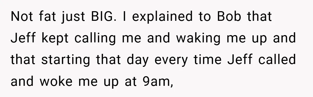 Not fat just BIG. I explained to Bob that Jeff kept calling me and waking me up and that starting that day every time Jeff called and woke me up...