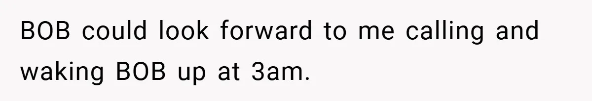 BOB could look forward to me calling and waking BOB up at 3am.
