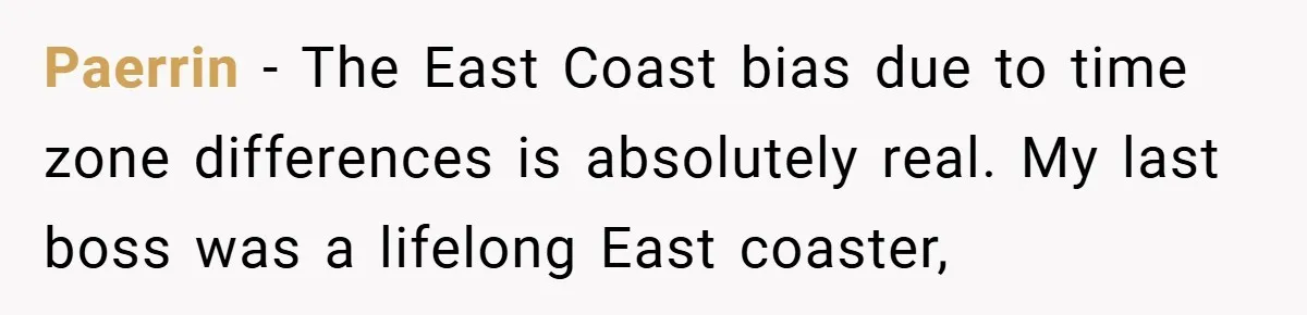 Paerrin − The East Coast bias due to time zone differences is absolutely real. My last boss was a lifelong East coaster,
