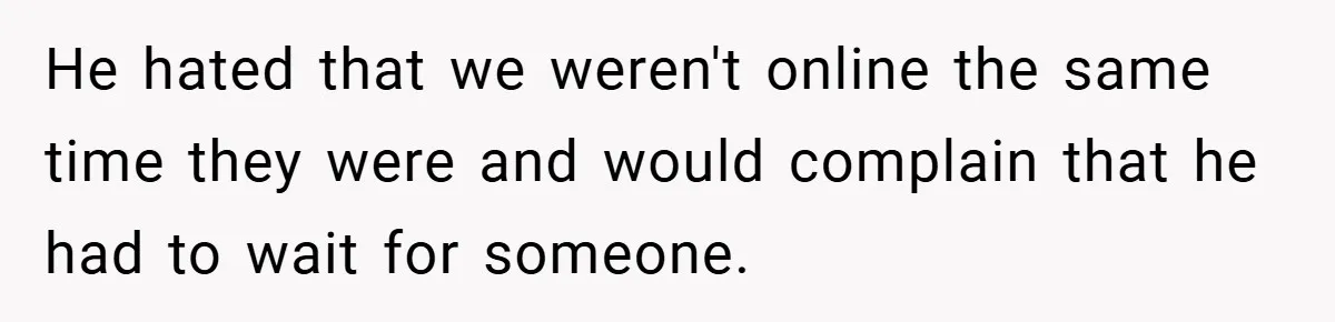 He hated that we weren't online the same time they were and would complain that he had to wait for someone.