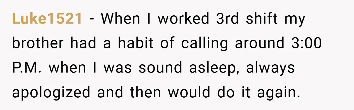 Luke1521 − When I worked 3rd shift my brother had a habit of calling around 3:00 P.M. when I was sound asleep, always apologized and then would do it again.