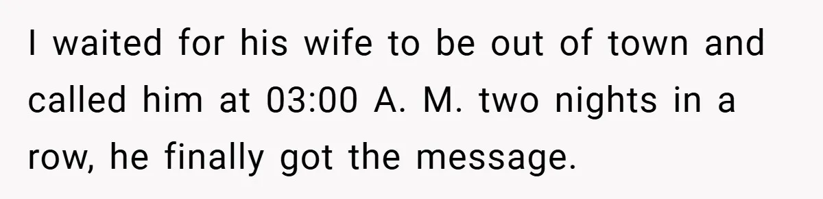 I waited for his wife to be out of town and called him at 03:00 A. M. two nights in a row, he finally got the message.
