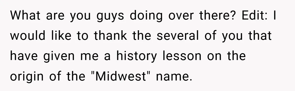 What are you guys doing over there? Edit: I would like to thank the several of you that have given me a history lesson on the origin of the "Midwest"...