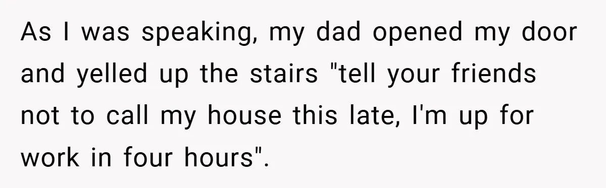 As I was speaking, my dad opened my door and yelled up the stairs "tell your friends not to call my house this late, I'm up for work in four...
