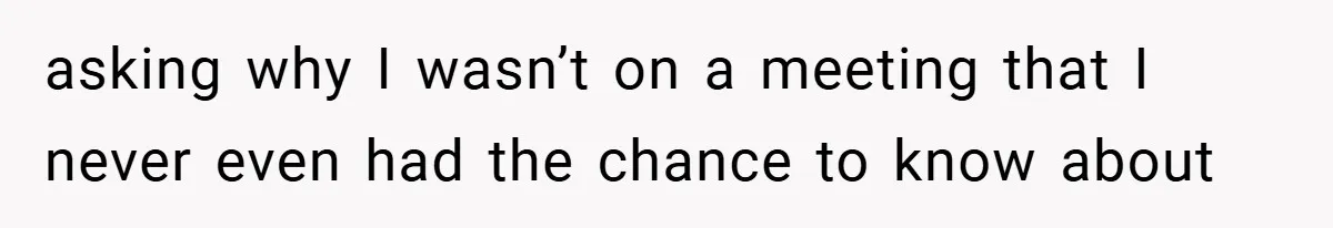 asking why I wasn’t on a meeting that I never even had the chance to know about