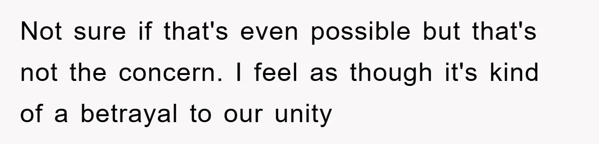 Not sure if that's even possible but that's not the concern. I feel as though it's kind of a betrayal to our unity