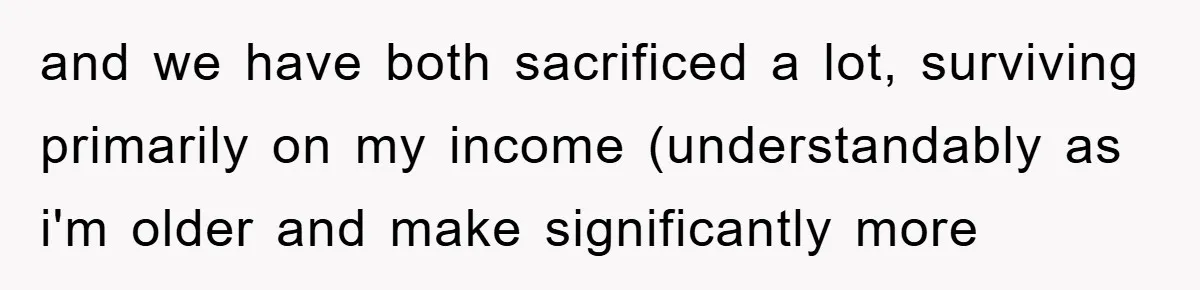 and we have both sacrificed a lot, surviving primarily on my income (understandably as i'm older and make significantly more