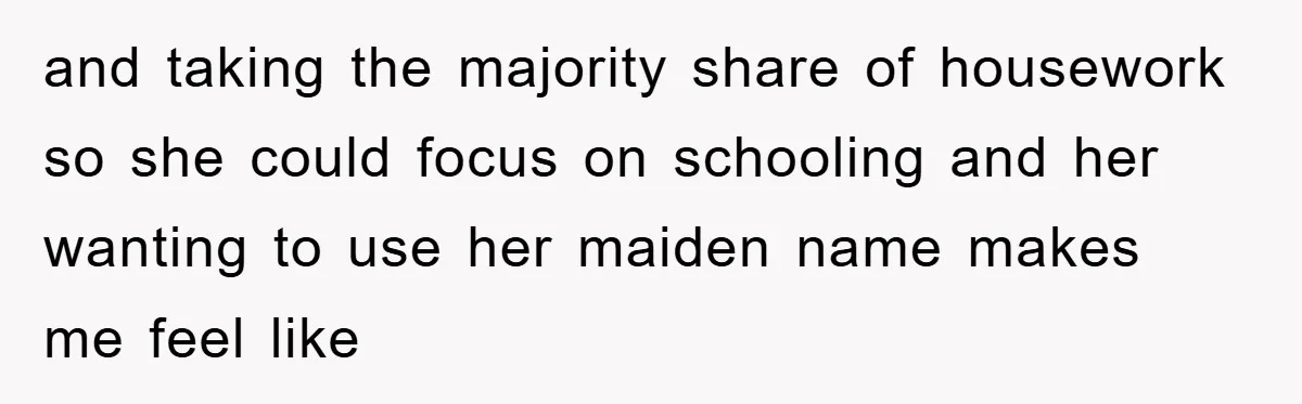 and taking the majority share of housework so she could focus on schooling and her wanting to use her maiden name makes me feel like