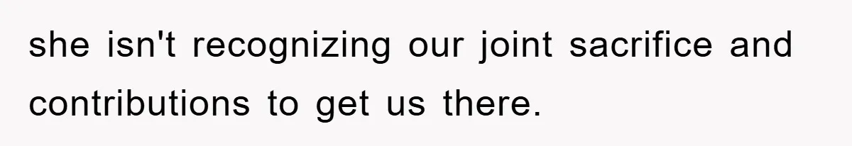 she isn't recognizing our joint sacrifice and contributions to get us there.