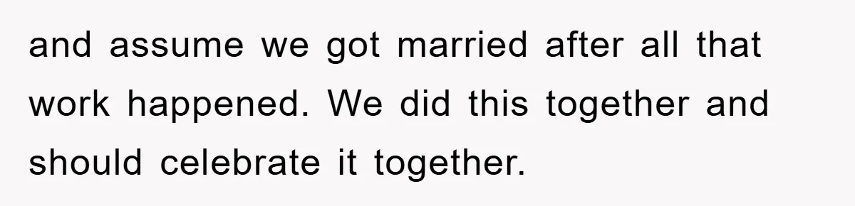and assume we got married after all that work happened. We did this together and should celebrate it together.
