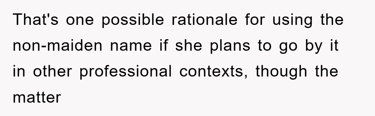 That's one possible rationale for using the non-maiden name if she plans to go by it in other professional contexts, though the matter