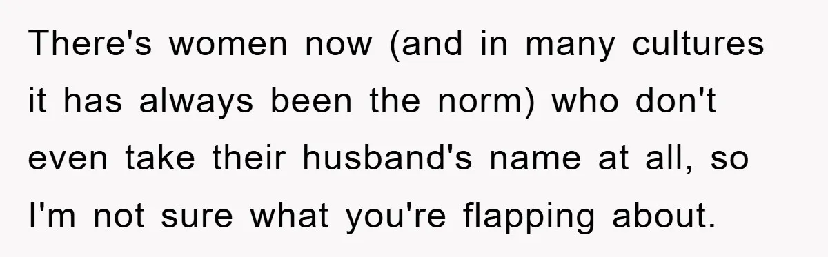 There's women now (and in many cultures it has always been the norm) who don't even take their husband's name at all, so I'm not sure what you're flapping about.