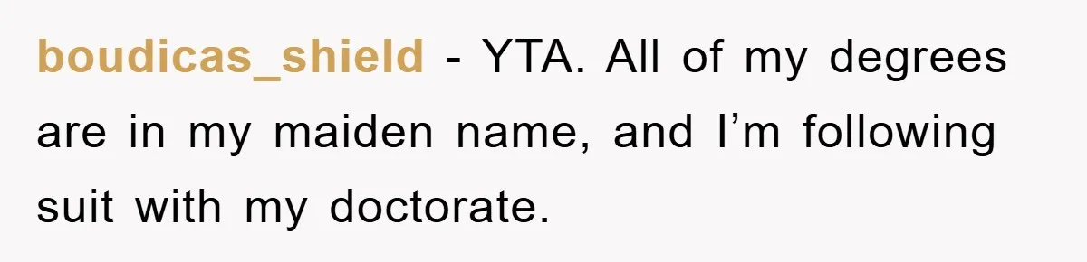 boudicas_shield − YTA. All of my degrees are in my maiden name, and I’m following suit with my doctorate.