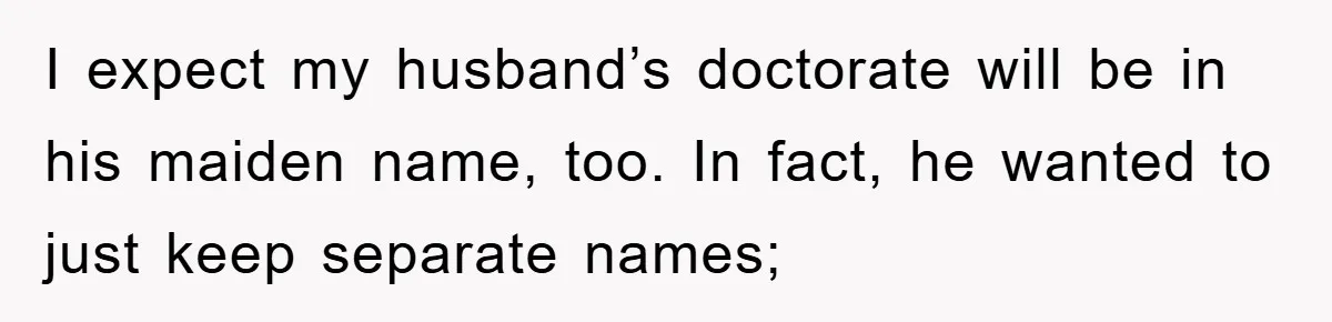 I expect my husband’s doctorate will be in his maiden name, too. In fact, he wanted to just keep separate names;