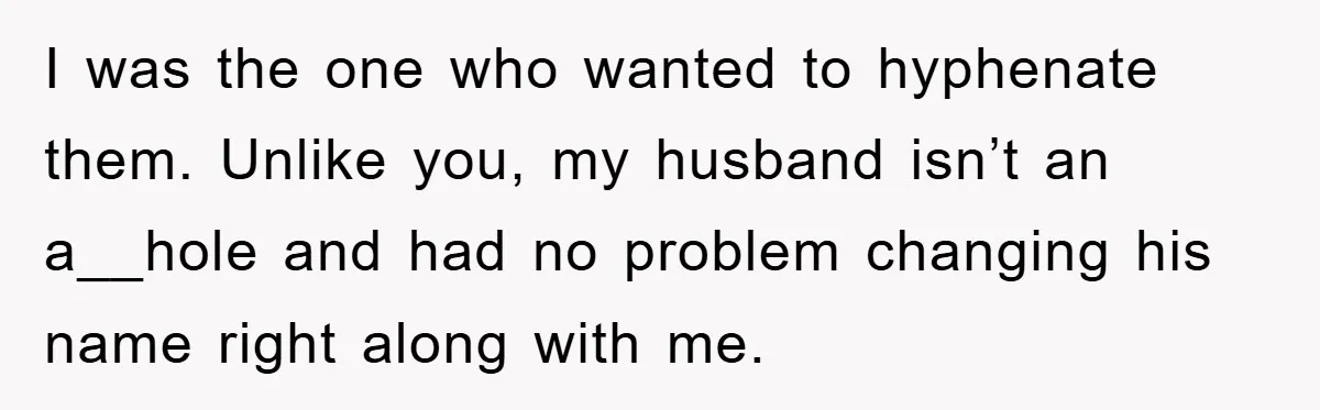 I was the one who wanted to hyphenate them. Unlike you, my husband isn’t an a__hole and had no problem changing his name right along with me.