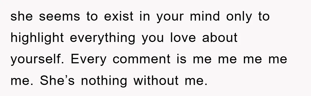she seems to exist in your mind only to highlight everything you love about yourself. Every comment is me me me me me. She’s nothing without me.