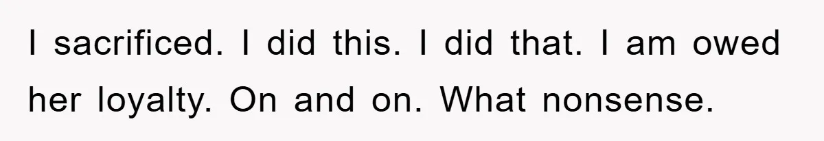 I sacrificed. I did this. I did that. I am owed her loyalty. On and on. What nonsense.