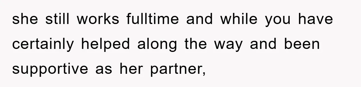 she still works fulltime and while you have certainly helped along the way and been supportive as her partner,