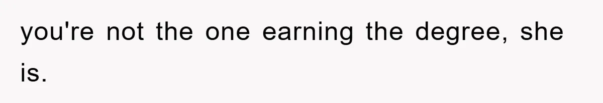you're not the one earning the degree, she is.