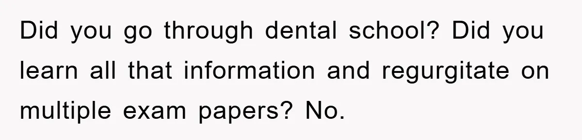 Did you go through dental school? Did you learn all that information and regurgitate on multiple exam papers? No.