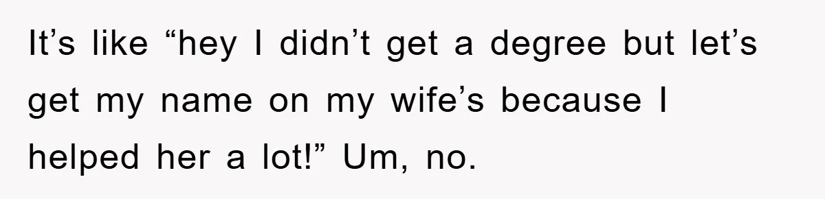 It’s like “hey I didn’t get a degree but let’s get my name on my wife’s because I helped her a lot!” Um, no.