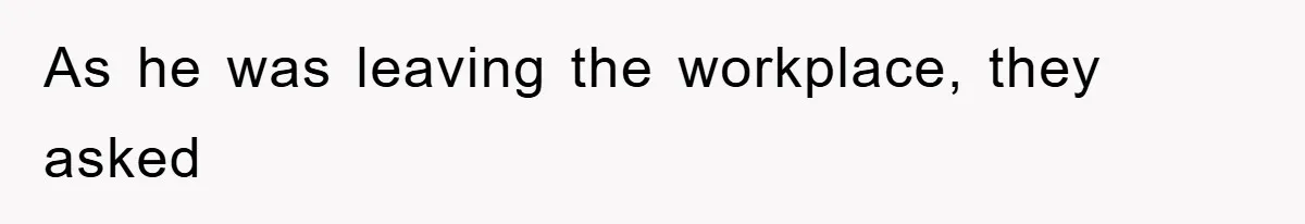 As he was leaving the workplace, they asked