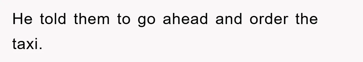 He told them to go ahead and order the taxi.