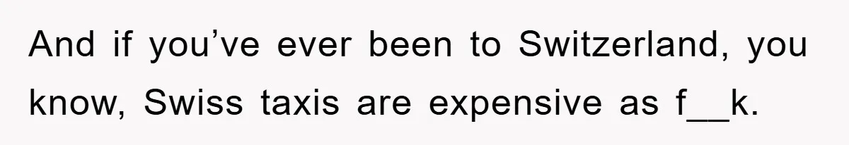 And if you’ve ever been to Switzerland, you know, Swiss taxis are expensive as f__k.