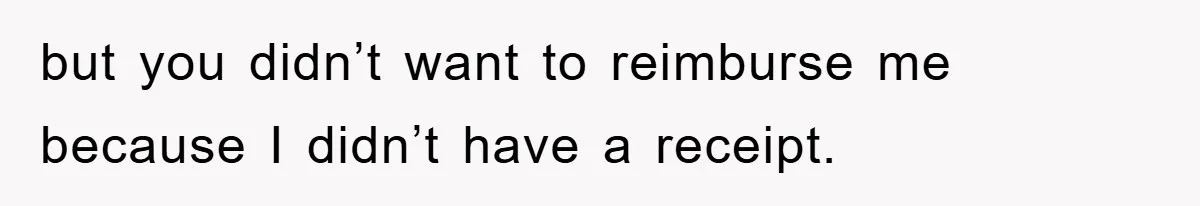 but you didn’t want to reimburse me because I didn’t have a receipt.