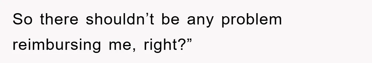 So there shouldn’t be any problem reimbursing me, right?”