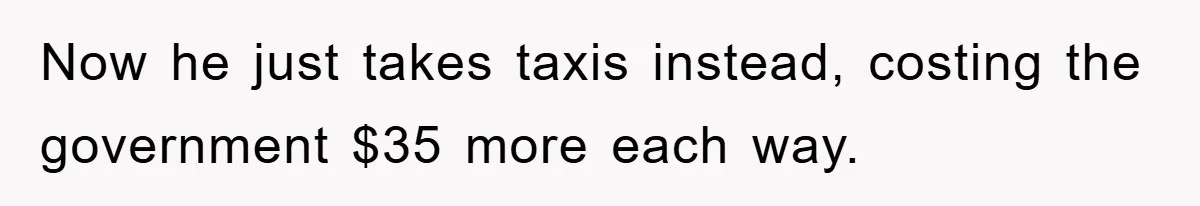 Now he just takes taxis instead, costing the government $35 more each way.