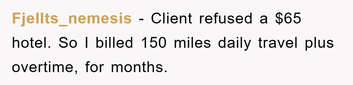 Fjellts_nemesis − Client refused a $65 hotel. So I billed 150 miles daily travel plus overtime, for months.