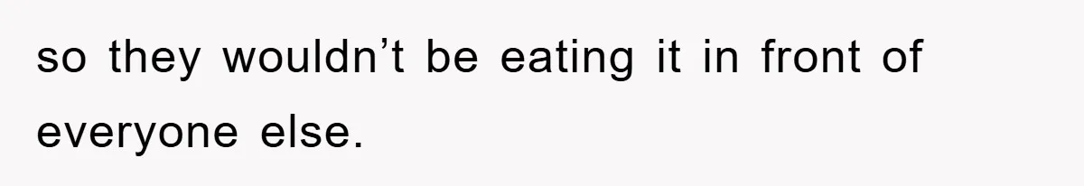 so they wouldn’t be eating it in front of everyone else.