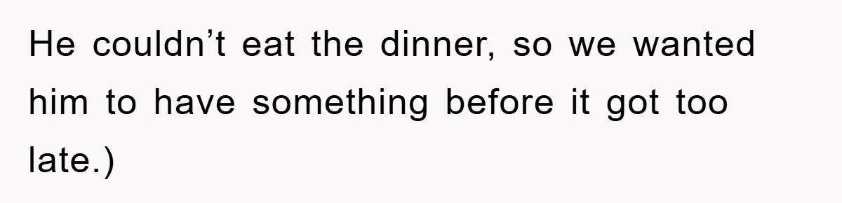 He couldn’t eat the dinner, so we wanted him to have something before it got too late.)
