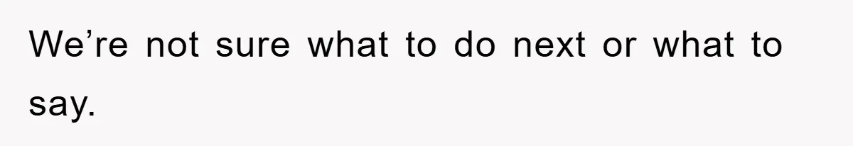 We’re not sure what to do next or what to say.