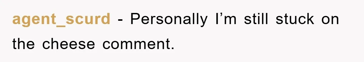agent_scurd − Personally I’m still stuck on the cheese comment.