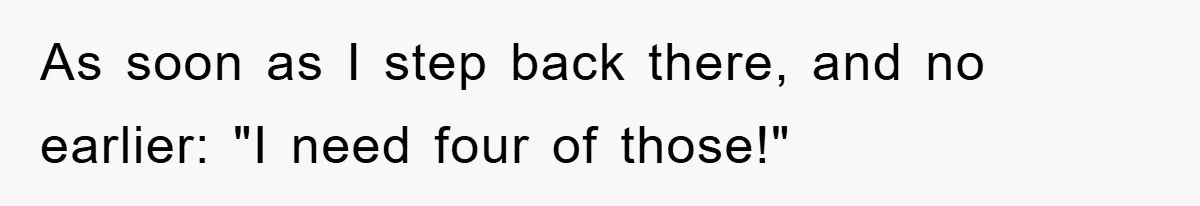As soon as I step back there, and no earlier: "I need four of those!"