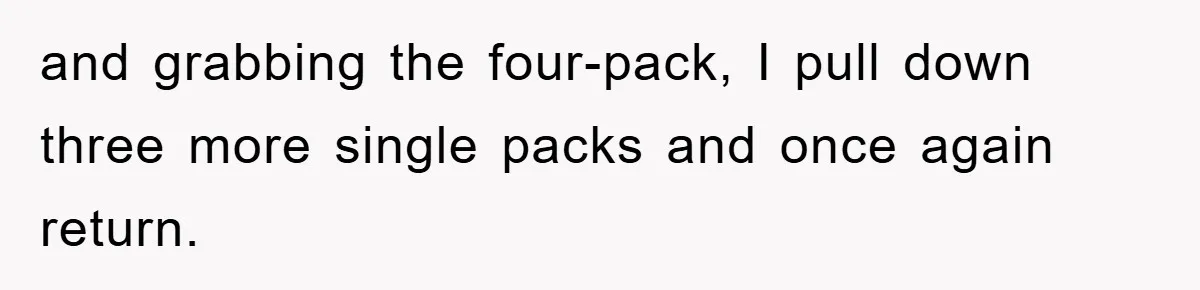 and grabbing the four-pack, I pull down three more single packs and once again return.