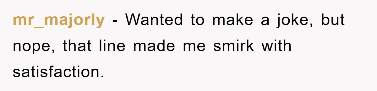 mr_majorly − Wanted to make a joke, but nope, that line made me smirk with satisfaction.