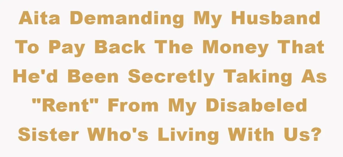 AITA demanding my husband to pay back the money that he'd been secretly taking as "rent" from my disabeled sister who's living with us?