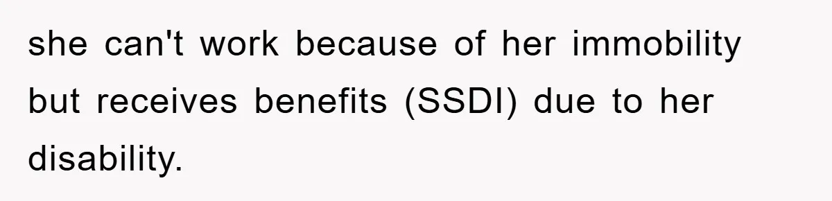 she can't work because of her immobility but receives benefits (SSDI) due to her disability.