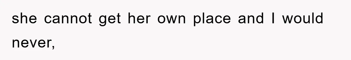she cannot get her own place and I would never,