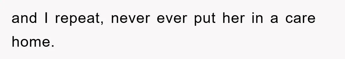 and I repeat, never ever put her in a care home.