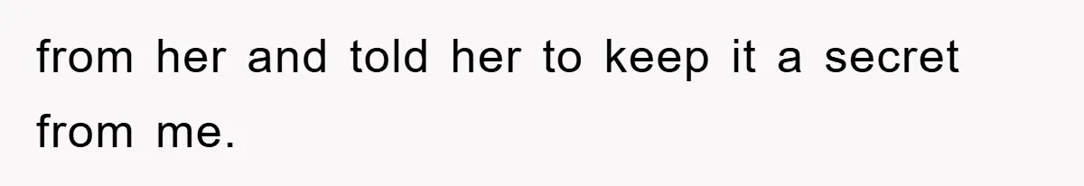 from her and told her to keep it a secret from me.