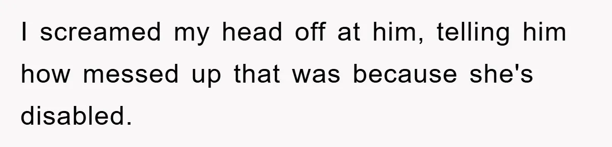 I screamed my head off at him, telling him how messed up that was because she's disabled.